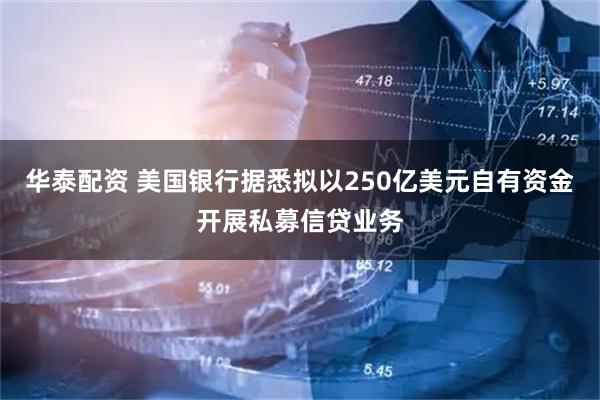 华泰配资 美国银行据悉拟以250亿美元自有资金开展私募信贷业务