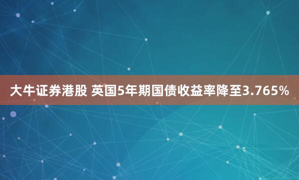 大牛证券港股 英国5年期国债收益率降至3.765%