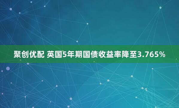 聚创优配 英国5年期国债收益率降至3.765%