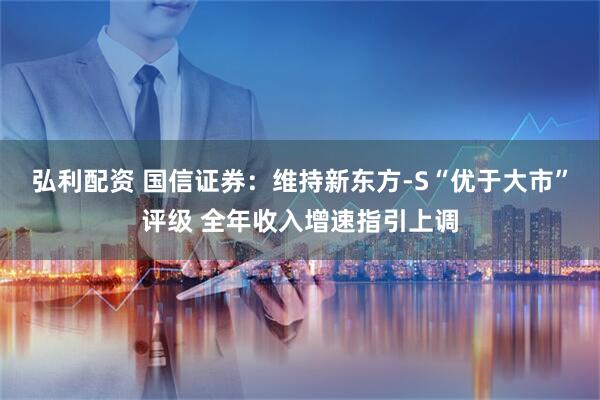 弘利配资 国信证券：维持新东方-S“优于大市”评级 全年收入增速指引上调