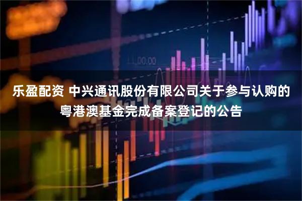 乐盈配资 中兴通讯股份有限公司关于参与认购的粤港澳基金完成备案登记的公告