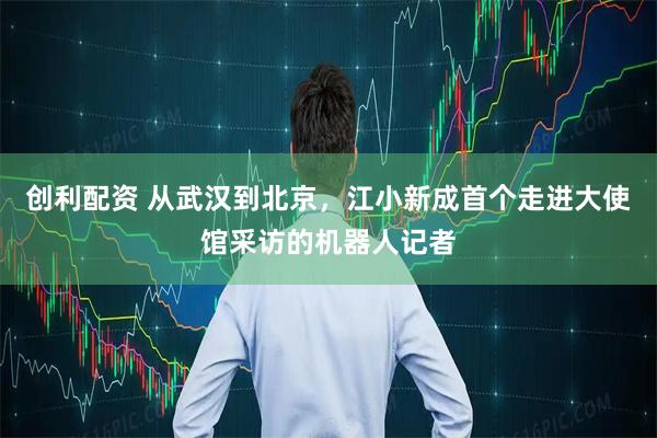 创利配资 从武汉到北京，江小新成首个走进大使馆采访的机器人记者