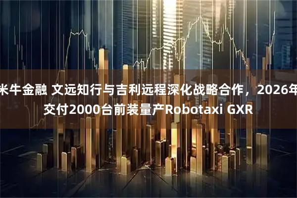 米牛金融 文远知行与吉利远程深化战略合作，2026年交付2000台前装量产Robotaxi GXR