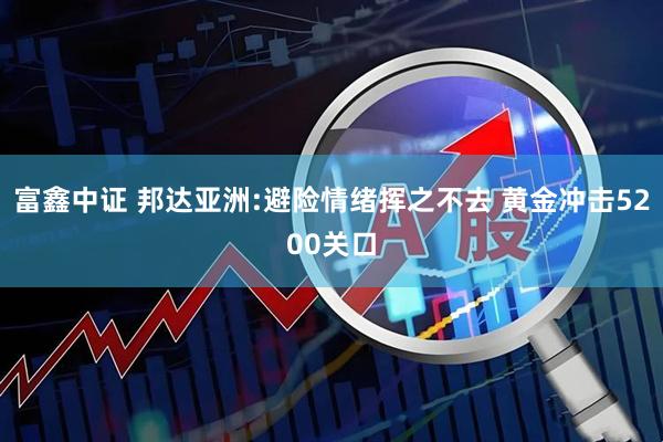 富鑫中证 邦达亚洲:避险情绪挥之不去 黄金冲击5200关口