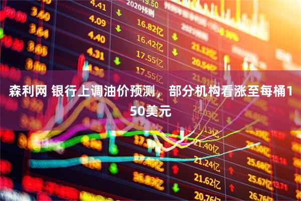 森利网 银行上调油价预测，部分机构看涨至每桶150美元