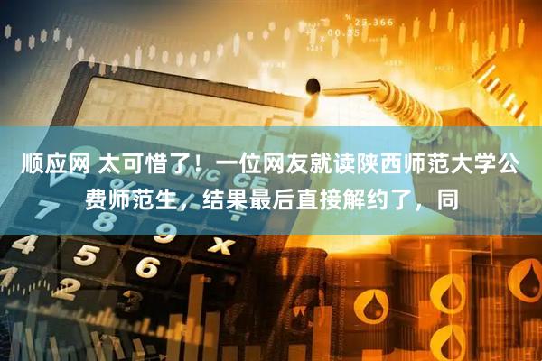 顺应网 太可惜了！一位网友就读陕西师范大学公费师范生，结果最后直接解约了，同
