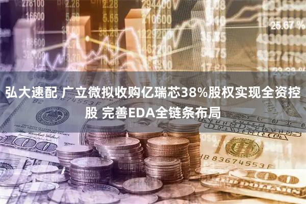 弘大速配 广立微拟收购亿瑞芯38%股权实现全资控股 完善EDA全链条布局