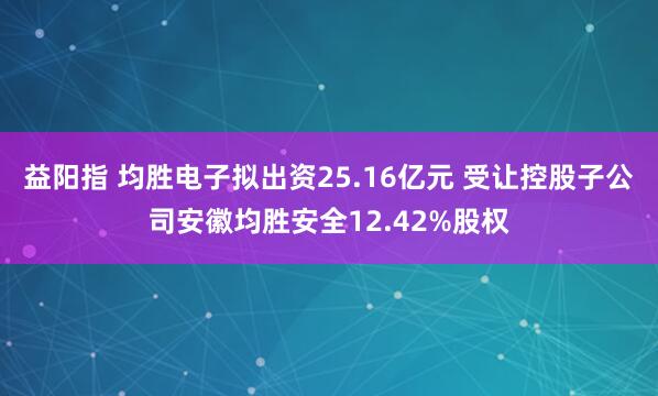 益阳指 均胜电子拟出资25.16亿元 受让控股子公司安徽均胜安全12.42%股权