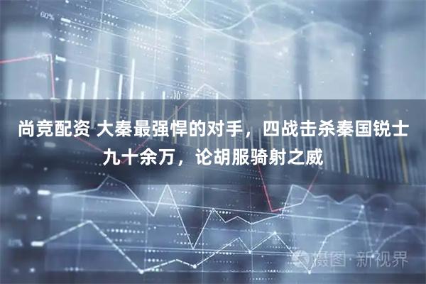 尚竞配资 大秦最强悍的对手，四战击杀秦国锐士九十余万，论胡服骑射之威