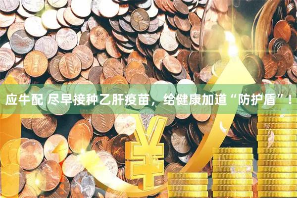应牛配 尽早接种乙肝疫苗，给健康加道“防护盾”！