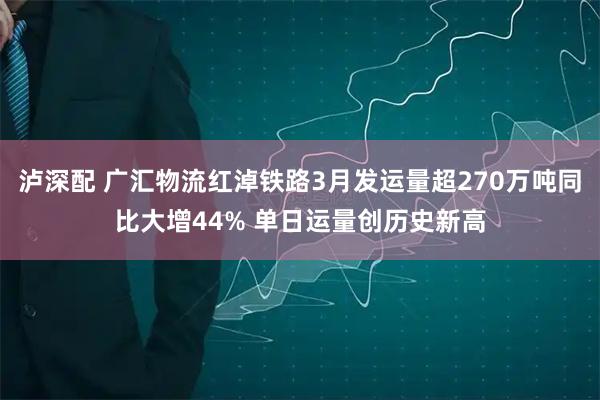 泸深配 广汇物流红淖铁路3月发运量超270万吨同比大增44% 单日运量创历史新高