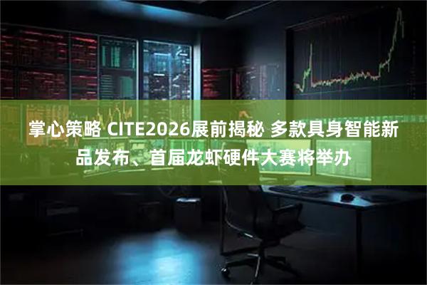 掌心策略 CITE2026展前揭秘 多款具身智能新品发布、首届龙虾硬件大赛将举办