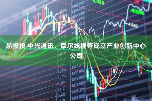 易投投 中兴通讯、摩尔线程等成立产业创新中心公司