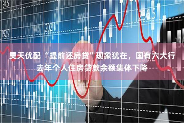 昊天优配 “提前还房贷”现象犹在，国有六大行去年个人住房贷款余额集体下降