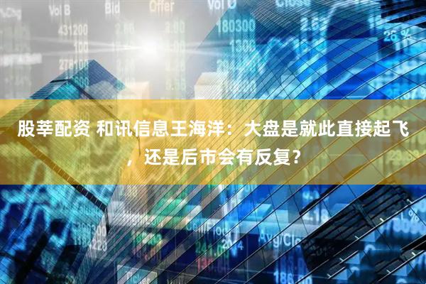 股莘配资 和讯信息王海洋：大盘是就此直接起飞，还是后市会有反复？