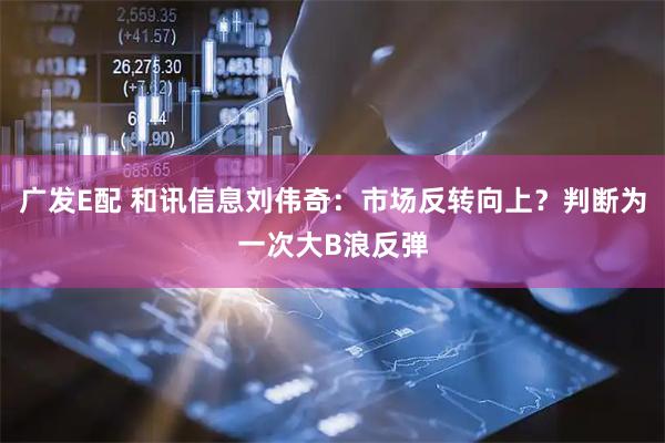 广发E配 和讯信息刘伟奇：市场反转向上？判断为一次大B浪反弹