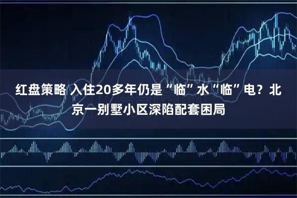 红盘策略 入住20多年仍是“临”水“临”电？北京一别墅小区深陷配套困局
