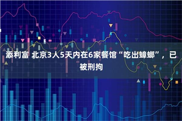 添利富 北京3人5天内在6家餐馆“吃出蟑螂”，已被刑拘