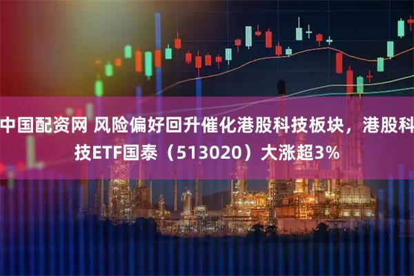 中国配资网 风险偏好回升催化港股科技板块，港股科技ETF国泰（513020）大涨超3%