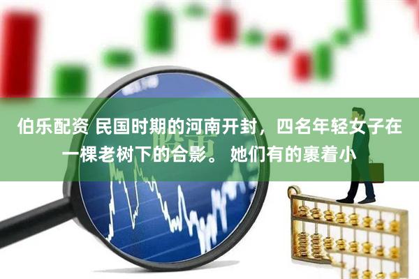 伯乐配资 民国时期的河南开封，四名年轻女子在一棵老树下的合影。 她们有的裹着小