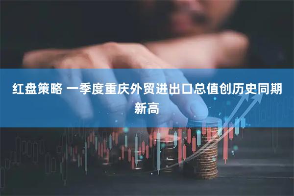 红盘策略 一季度重庆外贸进出口总值创历史同期新高