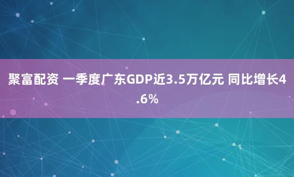 聚富配资 一季度广东GDP近3.5万亿元 同比增长4.6%