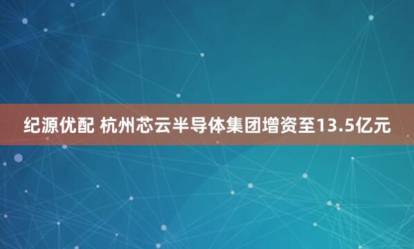 纪源优配 杭州芯云半导体集团增资至13.5亿元