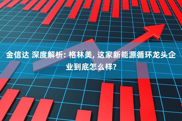 金信达 深度解析: 格林美, 这家新能源循环龙头企业到底怎么样?