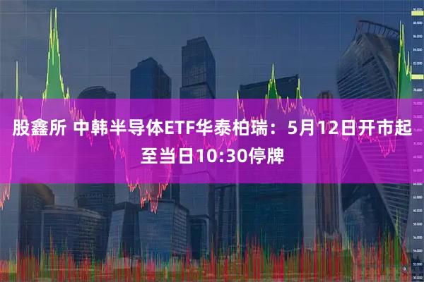 股鑫所 中韩半导体ETF华泰柏瑞：5月12日开市起至当日10:30停牌