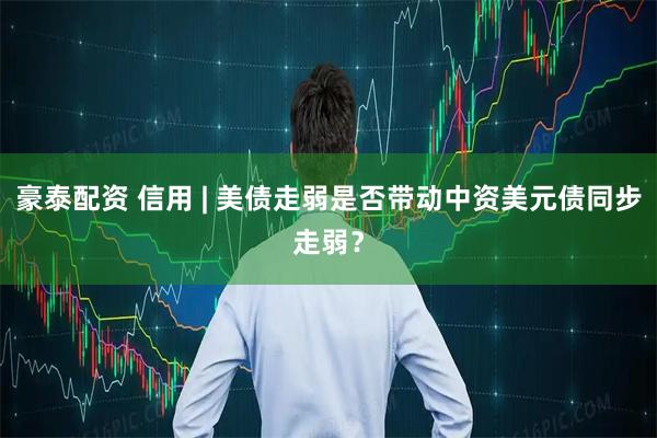 豪泰配资 信用 | 美债走弱是否带动中资美元债同步走弱？