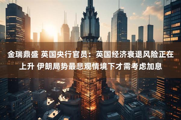 金瑞鼎盛 英国央行官员：英国经济衰退风险正在上升 伊朗局势最悲观情境下才需考虑加息