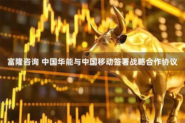 富隆咨询 中国华能与中国移动签署战略合作协议