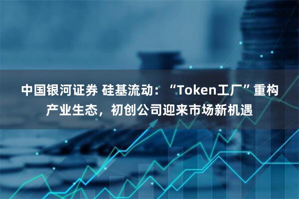 中国银河证券 硅基流动：“Token工厂”重构产业生态，初创公司迎来市场新机遇