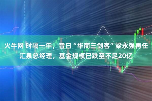 火牛网 时隔一年，昔日“华商三剑客”梁永强再任汇泉总经理，基金规模已跌至不足20亿