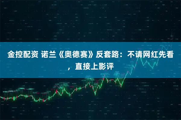 金控配资 诺兰《奥德赛》反套路：不请网红先看，直接上影评