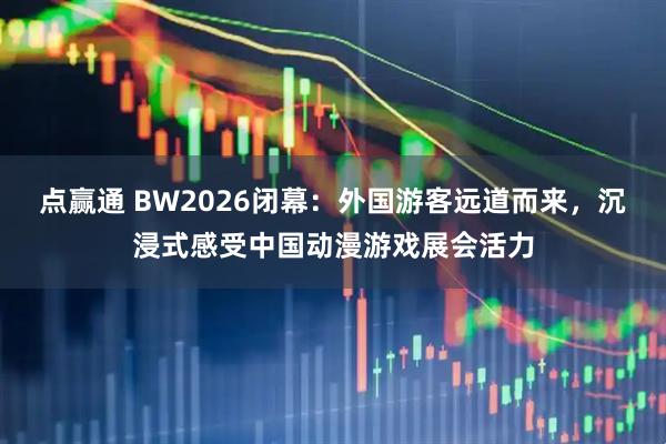 点赢通 BW2026闭幕：外国游客远道而来，沉浸式感受中国动漫游戏展会活力