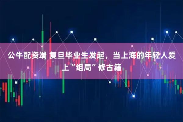 公牛配资端 复旦毕业生发起，当上海的年轻人爱上“组局”修古籍