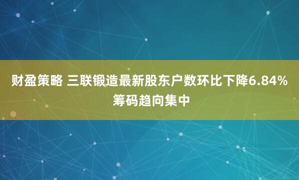财盈策略 三联锻造最新股东户数环比下降6.84% 筹码趋向集中