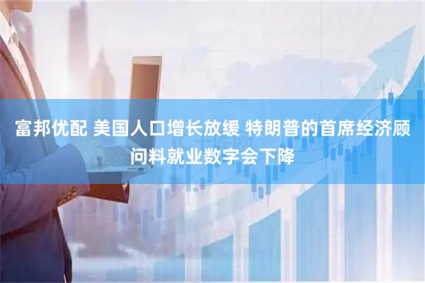 富邦优配 美国人口增长放缓 特朗普的首席经济顾问料就业数字会下降
