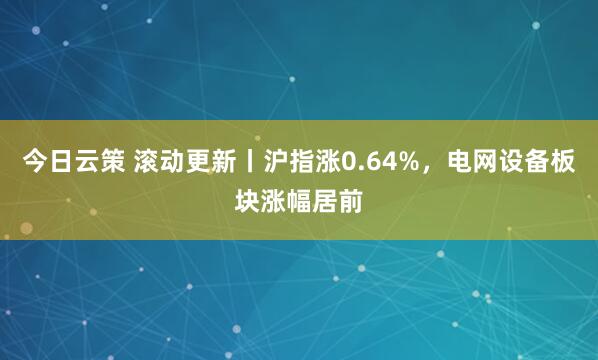 今日云策 滚动更新丨沪指涨0.64%，电网设备板块涨幅居前