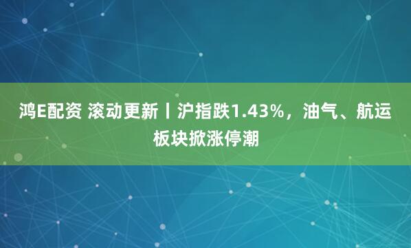 鸿E配资 滚动更新丨沪指跌1.43%，油气、航运板块掀涨停潮