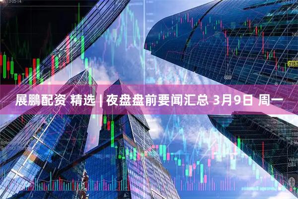 展鵬配资 精选 | 夜盘盘前要闻汇总 3月9日 周一