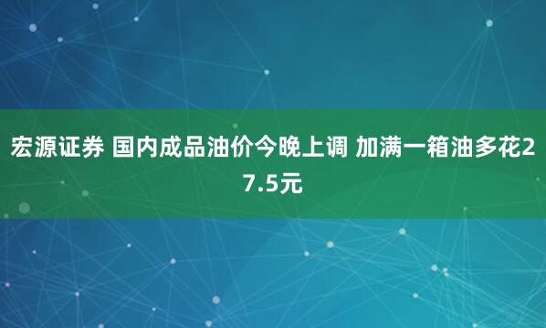宏源证券 国内成品油价今晚上调 加满一箱油多花27.5元