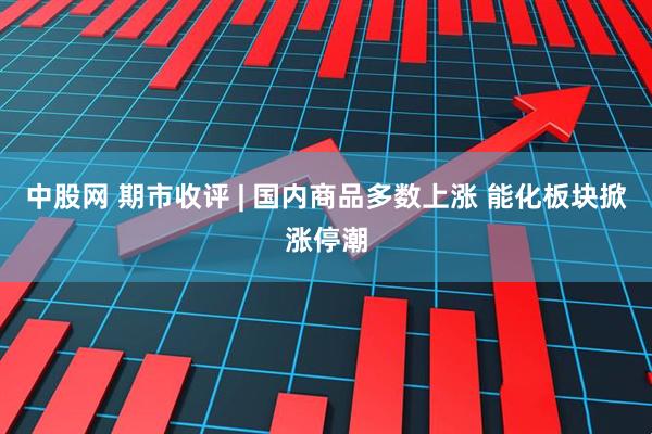 中股网 期市收评 | 国内商品多数上涨 能化板块掀涨停潮