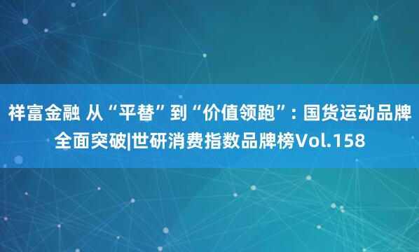 祥富金融 从“平替”到“价值领跑”: 国货运动品牌全面突破|世研消费指数品牌榜Vol.158