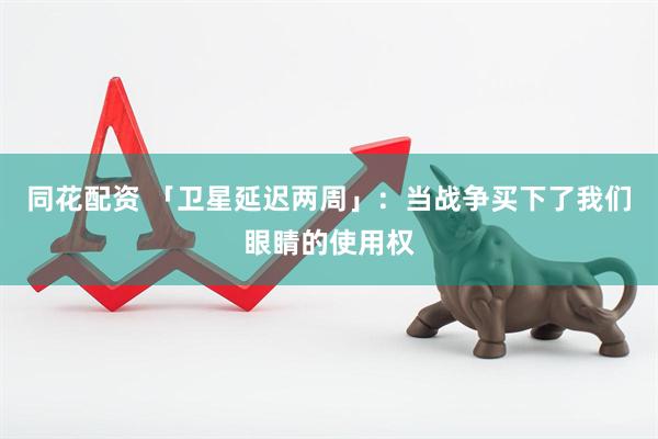 同花配资 「卫星延迟两周」：当战争买下了我们眼睛的使用权