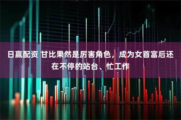 日赢配资 甘比果然是厉害角色，成为女首富后还在不停的站台、忙工作