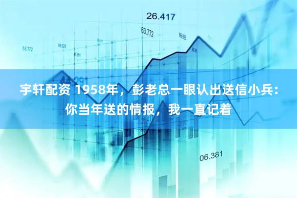 宇轩配资 1958年，彭老总一眼认出送信小兵：你当年送的情报，我一直记着