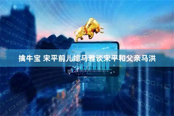 擒牛宝 宋平前儿媳马雅谈宋平和父亲马洪