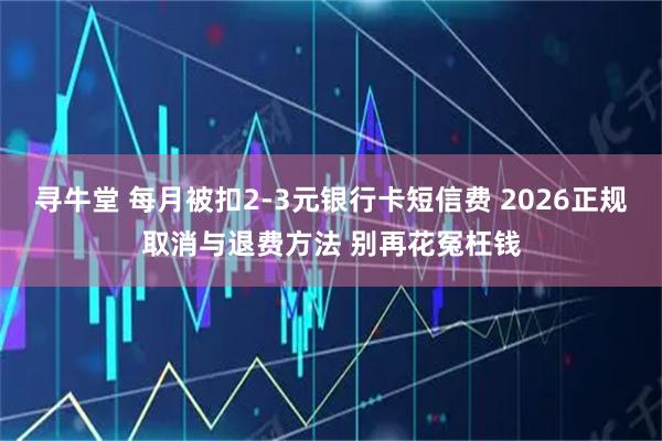 寻牛堂 每月被扣2-3元银行卡短信费 2026正规取消与退费方法 别再花冤枉钱